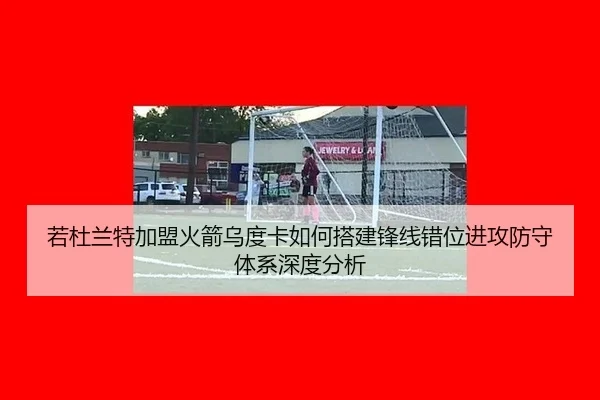 若杜兰特加盟火箭乌度卡如何搭建锋线错位进攻防守体系深度分析