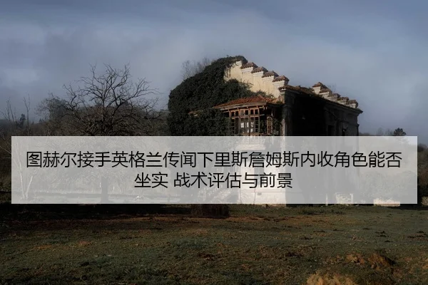 图赫尔接手英格兰传闻下里斯詹姆斯内收角色能否坐实 战术评估与前景